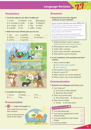 Language Revision
7
.7
Vocabulary
1 Circle the odd one out. Why is it different?
1 a bird b butterﬂy c ﬂy d kangaroo
2 a crocodile b snake c tiger d elephant
3 a monkey b ﬁsh c frog d whale
4 a giraffe b lion c spider d tiger
2 Write how many of these pets you can see.
1 cats one 4 goldﬁsh 7 dogs
2 rabbits 5 tortoises 8 hamsters
3 parrots 6 iguanas
91
3 Complete the adjectives.
1 str_n_ 3 danger _ _ _ 5 fa _ _
2 sl _ _ 4 ug _ _ 6 cu _ _
o g
Grammar
5 Read the text and write negative
sentences in your notebook.
6 In your notebook, write questions and short
answers.
1 Jason / want /a rabbit
A: Does Jason want a rabbit?
B: No, he doesn’t.
2 their parents / want / an iguana?
3 they all / watch TV?
4 What / Jackie / do / at the weekend?
5 Where / Jason / go / at the weekend?
Jason and his family are very different!
Jason wants an iguana. His sister, Jackie, wants
a rabbit and their parents want a parrot!
They all watch TV. Jackie and their parents like
ﬁlms and Jason likes cartoons!
At the weekends Jason goes to the park with
his friends, Jackie hangs out with her best friend
and their parents visit the neighbours.
1 Jackie and Jason / want / a parrot
Jackie and Jason don’t want a parrot.
2 Their parents / want / an iguana
3 Jackie / like / cartoons
4 Jason / go to the park / with parents
5 Their parents / go to / the park
Communication
7 Read the mini-dialogues and circle a or b.
1 Can I help you?
a Can I have a ticket, please?
b Would you like a ticket?
2 That’s ten pounds ninety.
a The money’s here. b Here you are.
3 Here are your tickets.
a Thanks. b No, they aren’t.
K I can talk about pets.
K I can use the negative form of the
Present Simple
K I can ask questions in the Present
Simple.
K I can buy a ticket.
Pronunciation
4 3.34 Listen and repeat: /s/.
Sue’s snake Simon just eats,
eats and eats.
He sits on the sofa and
steals all the sweets!
Check yourself! 
www.frenglish.ru
 
