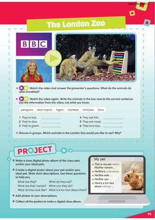 PR JECT
The London Zoo
• !.82.09.@@1646A.9=5A.9/B:3A5209.@@=2A@
and ?FB?612.9=2A@
• ?2.A2.1646A.9=@A2?./BAFB?=2A.;1 ?FB?
612.9=2A*?6A2@5?A12@0?6=A6;@(@2A52@2B2@A6;@
A529=FB
What are they?
What are their names?
What do they look like?
• 11=5A@AFB?12@0?6=A6;@
• 9920A.99A52=@A2?@A:.82.1646A.909.@@.9/B:
A 40 *.A05A52C612.;1.;@D2?A52=?2@2;A2?@B2@A6;@*5.A1A52.;6:.9@1
.3A2?/?2.83.@A
B 40 *.A05A52C612.4.6;*?6A2A52.;6:.9@6;A52/E;2EAAA520??20A@2;A2;02
(@2A526;3?:.A6;3?:A52C612;AD5.AFB8;D
penguins stick insects tigers monkeys tortoises lions
They’re fast.
They’re slow.
They’re green.
They eat ﬁsh.
They eat meat.
They love toys.
C 6@0B@@6;4?B=@*5605.;6:.9@6;A52 ;1;,DB91FB9682A@22*5F
What do they eat?
What can they do?
What is a fun fact about them?
 This is my pet rabbit.
His/Her name’s …
 He/She’s cute/clever.
 He/She eats …
 He/She can …
 Here’s a fun fact
about rabbits: …
My pet
93
www.frenglish.ru
 