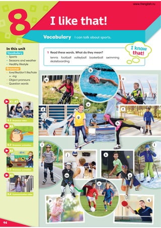 d
j
i
h
m o
n
q
k
e
g
f
l
p
a c
I like that!
Vocabulary
8
94
I know
that!
/-:@-87 -.;A@?;@?
In this unit
Vocabulary
• Sports
• Seasons and weather
• Healthy lifestyle
Grammar
• love/like/don’t like/hate
+ -ing
• Object pronouns
• Question words
1 '1-0@41?1C;0? ,4-@0;@41E91-:
tennis football volleyball basketball swimming
skateboarding
8.4 Communication video
8.2 Grammar video
41–42
43
8.3 Grammar animation
44
8.4 Communication video
45
8.2 Grammar animation
b
www.frenglish.ru
 