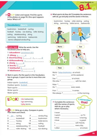 8.1
95
Mario 1
plays badminton at school.
He 2
at the weekend.
Sue 3
at school.
She also 4
with her dad.
Peter 5
.
He 6
every week.
Fran 7
in winter.
She always 8
in the morning.
2 3.37 5?@1:-:011-@ 5:0@41?;@?
5:@414;@;?;:-31 %:1?;@-1-?
@C5/1 ,4-@5?5@
Vocabulary Sports
badminton basketball cycling
football hockey ice-skating roller skating
sailing skateboarding skiing
swimming table tennis taekwondo
tennis volleyball windsurﬁng
7 ;981@1@41?1:@1:/1?
C5@4@41:-91?;2?;@? 
00do, go;play
C411:1/1??-E
I never .
I watch on TV.
I think is boring.
I think is great!
I with friends.
I every day.
I often at school.
I remember
that!
#-5;
Peter -:
Sue
s g
t a e k w o n d o
h y
b n
l
r r s
5 3.38 ,5@1go;play ;9-15:-5? 
)41:85?@1:-:0/41/7
 go cycling
 basketball
 hockey
4 skiing
5 skateboarding
6 roller skating
17 windsurﬁng
1 badminton
1 table tennis
 sailing
  football
  ice-skating
L K! I 0; taekwondo.
I 3; swimming.
I 8-E tennis.
3 Exam Spot  ,5@1@41C;0? *?1@41
+;/-.A8-E.;D@;418E;A
tekaodnwo _ _ _ _ _ _ _ _ _
_ _ _ _ _ _ _ _ g
_ _ _ _
siknig _ _ _ _ _ _
hoecky _ _ _ _ __
_
bsktbaelal b
_ _
bdatinmon
4 ,;75:-5? A@@41?;@?5:@41+;/-.A8-E
.;D5:3;A? ?;@/-:.15:9;1@4-:;:1
3;A
Indoor sports: basketball,
Outdoor sports: football,
Team sports:
Winter sports:
Water sports:
6 ,4-@?;@?0;@41E0;;981@1@41?1:@1:/1?
C5@4dogo-:0play-:0@41C;0?5:@41.;D
badminton hockey roller skating sailing
skiing swimming table tennis taekwondo
1
2
3 4
5 6
7
8
sktbraoadenig 
siilang s
_ @@@@_ g
rloerl kasitng _
_
s _ _ _ _ _ _ _ _ _ _ _ _
_ _ _ _ _ _ _ _ _
_ _ _ _ _ _ _
www.frenglish.ru
 