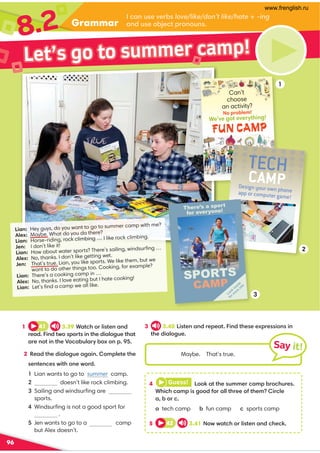 Grammar
8.2 /-:A?1B1.? love/like/don’t like/hateing
-:0A?1;.61/@;:;A:?
96
4 Guess!  ;;7-@@41?A991/-9.;/4A1? 
,45/4/-95?3;;02;-88@411;2@4195/81
-.;/
-tech camp . fun camp /sports camp
5 42 3.41$;CC-@/4;85?@1:-:0/41/7
Maybe. That’s true.
Say it!
1 41 3.39,-@/4;85?@1:-:0
1-0 5:0@C;?;@?5:@4105-8;3A1@4-@
-1:;@5:@41+;/-.A8-E.;D;: 
2 '1-0@4105-8;3A1-3-5: ;981@1@41
?1:@1:/1?C5@4;:1C;0
Lian wants to go to summer camp.
 doesn’t like rock climbing.

Sailing and windsurﬁng are
sports.

Windsurﬁng is not a good sport for
.

Jen wants to go to a camp
but Alex doesn’t.
3 3.40 5?@1:-:011-@ 5:0@41?11D1??5;:?5:
@4105-8;3A1 
Lian: Hey guys, do you want to go to summer camp with me?
Alex: Maybe. What do you do there?
Lian: Horse-riding, rock climbing … I like rock climbing.
Jen: I don’t like it!
Lian: How about water sports? There’s sailing, windsurﬁng …
Alex: No, thanks. I don’t like getting wet.
Jen: That’s true. Lian, you like sports. We like them, but we
want to do other things too. Cooking, for example?
Lian: There’s a cooking camp in …
Alex: No, thanks. I love eating but I hate cooking!
Lian: Let’s ﬁnd a camp we all like.
FUN CAMP
Can’t
choose
an activity?
We’ve got everything!
No problem!
We’ve got everything!
No problem!
Design your own phone
app or computer game!
TECH
CAMP
2
3
1
Let’s go to summer camp!
There’s a sport
for everyone!
SPORTS
CAMP
Look
inside
for m
ore
info
www.frenglish.ru
 