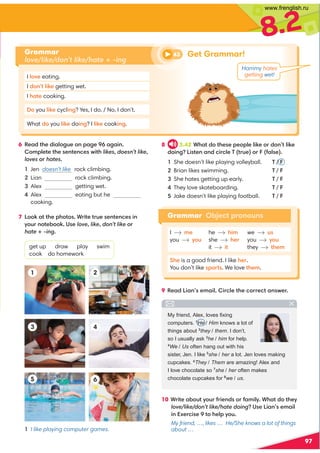 8.2
97
6 '1-0@4105-8;3A1;:-31-3-5: 
;981@1@41?1:@1:/1?C5@4likesdoesn’t like
loves;hates
Jen doesn’t like rock climbing.
Lian rock climbing.
Alex getting wet.

Alex eating but he
cooking.
7 ;;7-@@414;@;? ,5@1@A1?1:@1:/1?5:
E;A:;@1.;;7 *?1lovelikedon’t like;
hateing
get up draw play swim
cook do homework
9 '1-05-:?19-58 5/81@41/;1/@-:?C1
Grammar
love/like/don’t like/hate + -ing
I 8;B1 eating.
I 0;:@8571 getting wet.
I 4-@1 cooking.
; you 8571 cycl5:3? Yes, I do. / No, I don’t.
What 0; you 8571 do5:3? I 8571 cook5:3.
I me he 459 we us
you E;A she 41 you E;A
it it they @419
(41 is a good friend. I like 41.
You don’t like ?;@?. We love @419.
5
2
6
3 4
I like playing computer games.
10 ,5@1-.;A@E;A251:0?;2-958E ,4-@0;@41E
love/like/don’t like/hatedoing*?15-:?19-58
5:D1/5?1@;418E;A
My friend, …, likes … He/She knows a lot of things
about …
8 3.42 ,4-@0;@41?11;818571;0;:@8571
0;5:35?@1:-:0/5/81)@A1;2-8?1
She doesn’t like playing volleyball. T / 
Brian likes swimming. T / 
She hates getting up early. T / 
They love skateboarding. T / 
Jake doesn’t like playing football. T / 
1
43 Get Grammar!
My friend, Alex, loves ﬁxing
computers. 1
He / Him knows a lot of
things about 2
they / them. I don’t,
so I usually ask 3
he / him for help.
4
We / Us often hang out with his
sister, Jen. I like 5
she / her a lot. Jen loves making
cupcakes. 6
They / Them are amazing! Alex and
I love chocolate so 7
she / her often makes
chocolate cupcakes for 8
we / us.
Hammy hates
getting wet!
Grammar Object pronouns
www.frenglish.ru
 