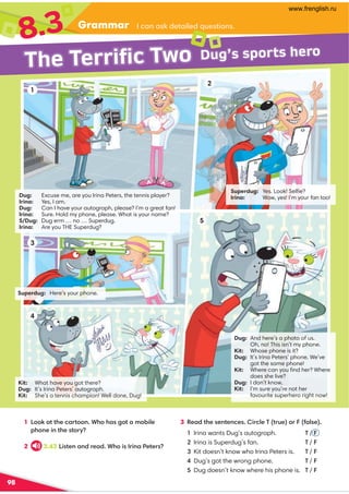 Grammar
8.3 /-:-?701@-5810=A1?@5;:?
The Terrific Two Dug’s sports hero
98
1 ;;7-@@41/-@;;: ,4;4-?3;@-9;.581
4;:15:@41?@;E
2 3.43 5?@1:-:01-0 ,4;5?5:-1@1?
3 '1-0@41?1:@1:/1? 5/81)@A1;2-8?1
Irina wants Dug’s autograph. T / 
Irina is Superdug’s fan. T / 
Kit doesn’t know who Irina Peters is. T / 
Dug’s got the wrong phone. T / 
Dug doesn’t know where his phone is. T / 
3
5
1
2
4
Superdug: Yes. Look! Selﬁe?
Irina: Wow, yes! I’m your fan too!
Dug: Excuse me, are you Irina Peters, the tennis player?
Irina: Yes, I am.
Dug: Can I have your autograph, please? I’m a great fan!
Irina: Sure. Hold my phone, please. What is your name?
S/Dug: Dug erm … no … Superdug.
Irina: Are you THE Superdug?
Superdug: Here’s your phone.
Kit: What have you got there?
Dug: It’s Irina Peters’ autograph.
Kit: She’s a tennis champion! Well done, Dug!
Dug: And here’s a photo of us.
Oh, no! This isn’t my phone.
Kit: Whose phone is it?
Dug: It’s Irina Peters’ phone. We’ve
got the same phone!
Kit: Where can you ﬁnd her? Where
does she live?
Dug: I don’t know.
Kit: I’m sure you’re not her
favourite superhero right now!
www.frenglish.ru
 