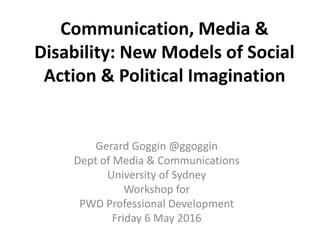 Communication, Media &
Disability: New Models of Social
Action & Political Imagination
Gerard Goggin @ggoggin
Dept of Media & Communications
University of Sydney
Workshop for
PWD Professional Development
Friday 6 May 2016
 