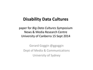 Disability Data Cultures 
paper for Big Data Cultures Symposium 
News & Media Research Centre 
University of Canberra 15 Sept 2014 
Gerard Goggin @ggoggin 
Dept of Media & Communications 
University of Sydney 
 