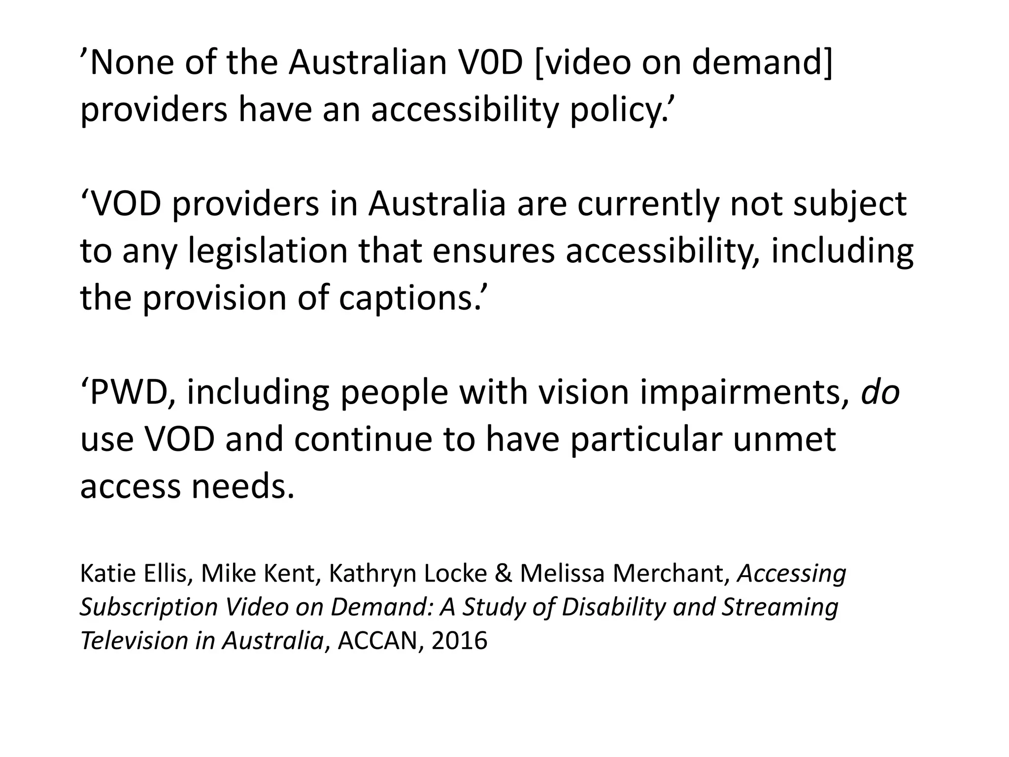 ’None of the Australian V0D [video on demand]
providers have an accessibility policy.’
‘VOD providers in Australia are currently not subject
to any legislation that ensures accessibility, including
the provision of captions.’
‘PWD, including people with vision impairments, do
use VOD and continue to have particular unmet
access needs.
Katie Ellis, Mike Kent, Kathryn Locke & Melissa Merchant, Accessing
Subscription Video on Demand: A Study of Disability and Streaming
Television in Australia, ACCAN, 2016
 