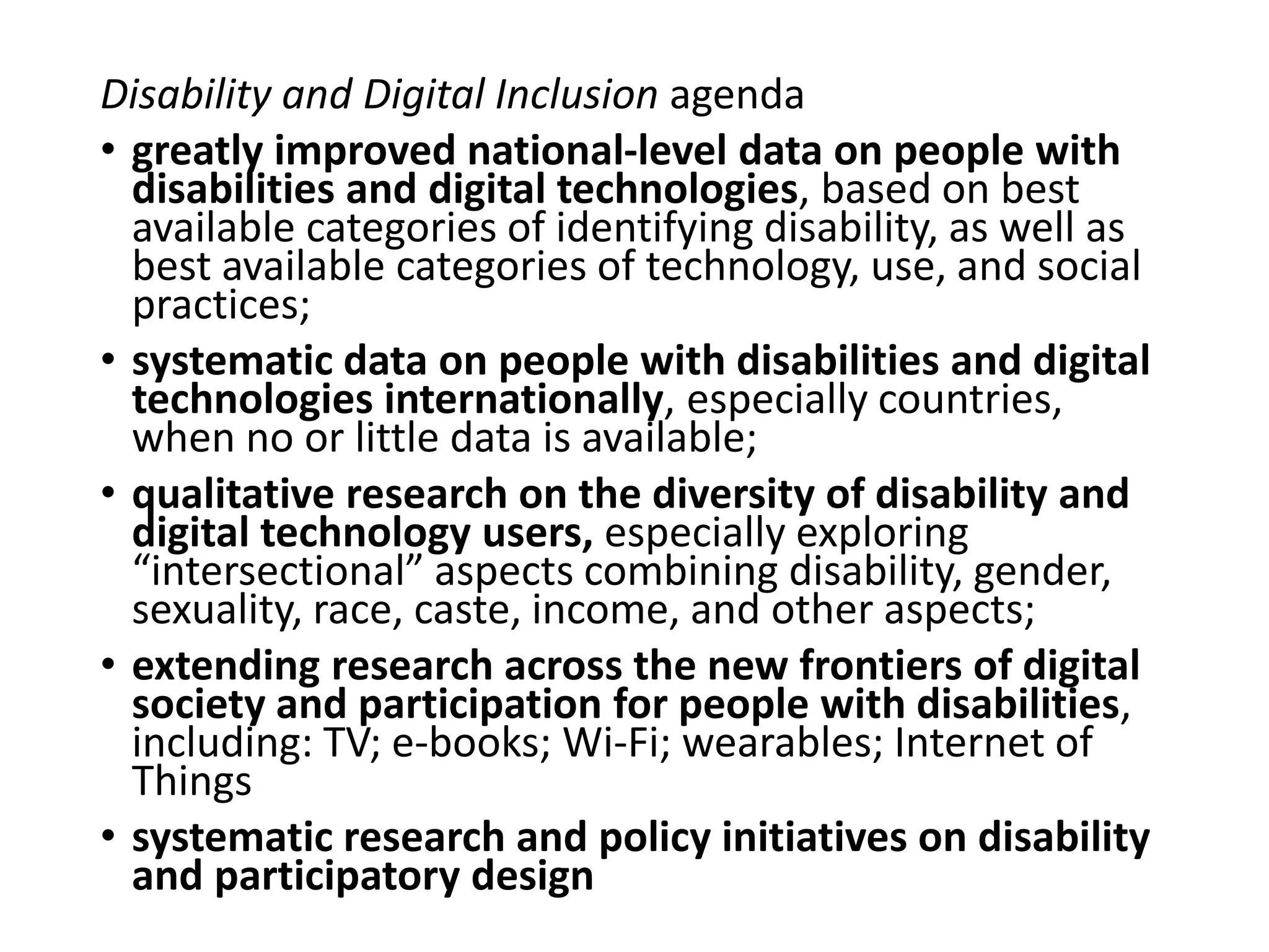 Disability and Digital Inclusion agenda
• greatly improved national-level data on people with
disabilities and digital technologies, based on best
available categories of identifying disability, as well as
best available categories of technology, use, and social
practices;
• systematic data on people with disabilities and digital
technologies internationally, especially countries,
when no or little data is available;
• qualitative research on the diversity of disability and
digital technology users, especially exploring
“intersectional” aspects combining disability, gender,
sexuality, race, caste, income, and other aspects;
• extending research across the new frontiers of digital
society and participation for people with disabilities,
including: TV; e-books; Wi-Fi; wearables; Internet of
Things
• systematic research and policy initiatives on disability
and participatory design
 
