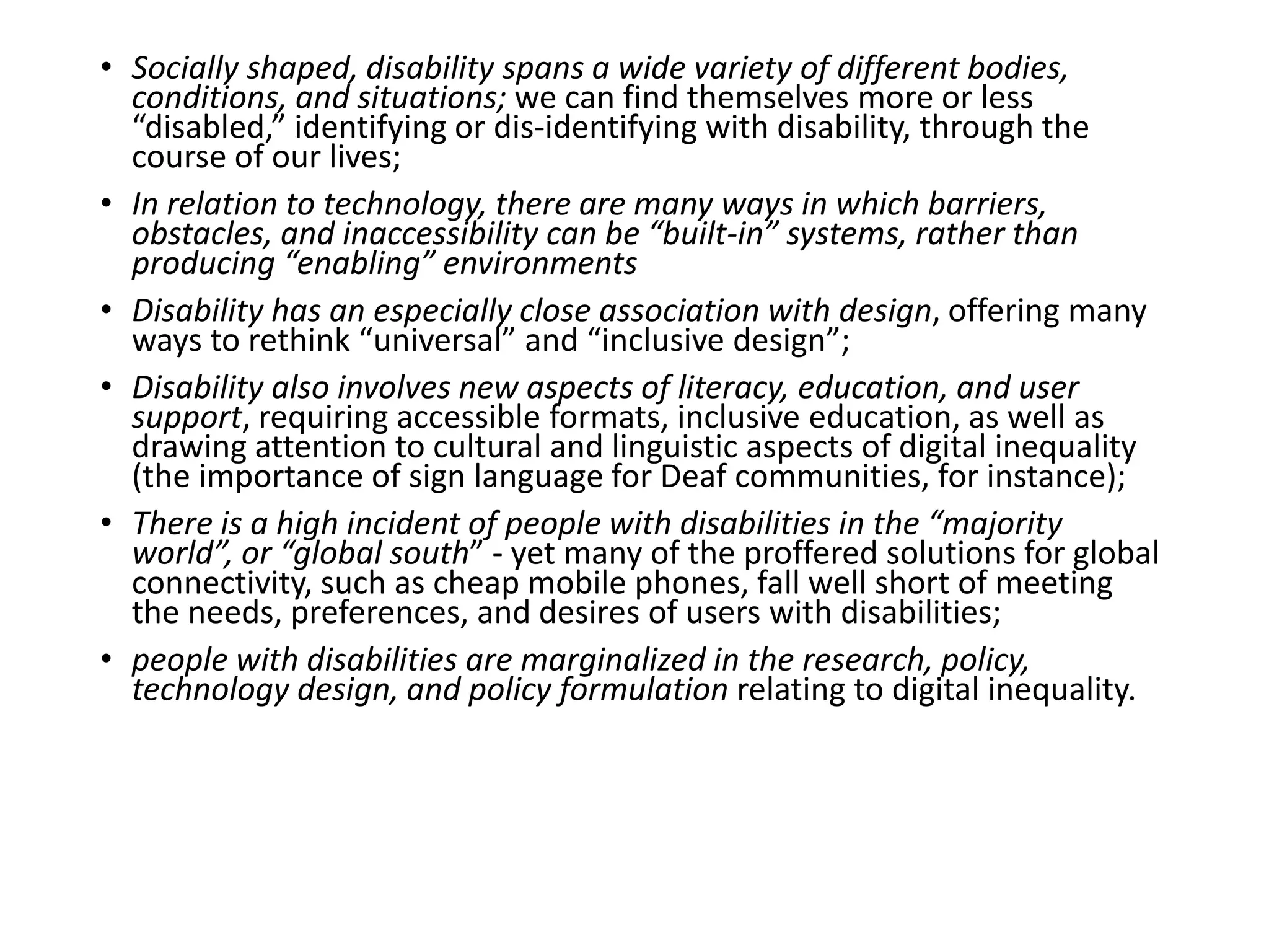 • Socially shaped, disability spans a wide variety of different bodies,
conditions, and situations; we can find themselves more or less
“disabled,” identifying or dis-identifying with disability, through the
course of our lives;
• In relation to technology, there are many ways in which barriers,
obstacles, and inaccessibility can be “built-in” systems, rather than
producing “enabling” environments
• Disability has an especially close association with design, offering many
ways to rethink “universal” and “inclusive design”;
• Disability also involves new aspects of literacy, education, and user
support, requiring accessible formats, inclusive education, as well as
drawing attention to cultural and linguistic aspects of digital inequality
(the importance of sign language for Deaf communities, for instance);
• There is a high incident of people with disabilities in the “majority
world”, or “global south” - yet many of the proffered solutions for global
connectivity, such as cheap mobile phones, fall well short of meeting
the needs, preferences, and desires of users with disabilities;
• people with disabilities are marginalized in the research, policy,
technology design, and policy formulation relating to digital inequality.
 