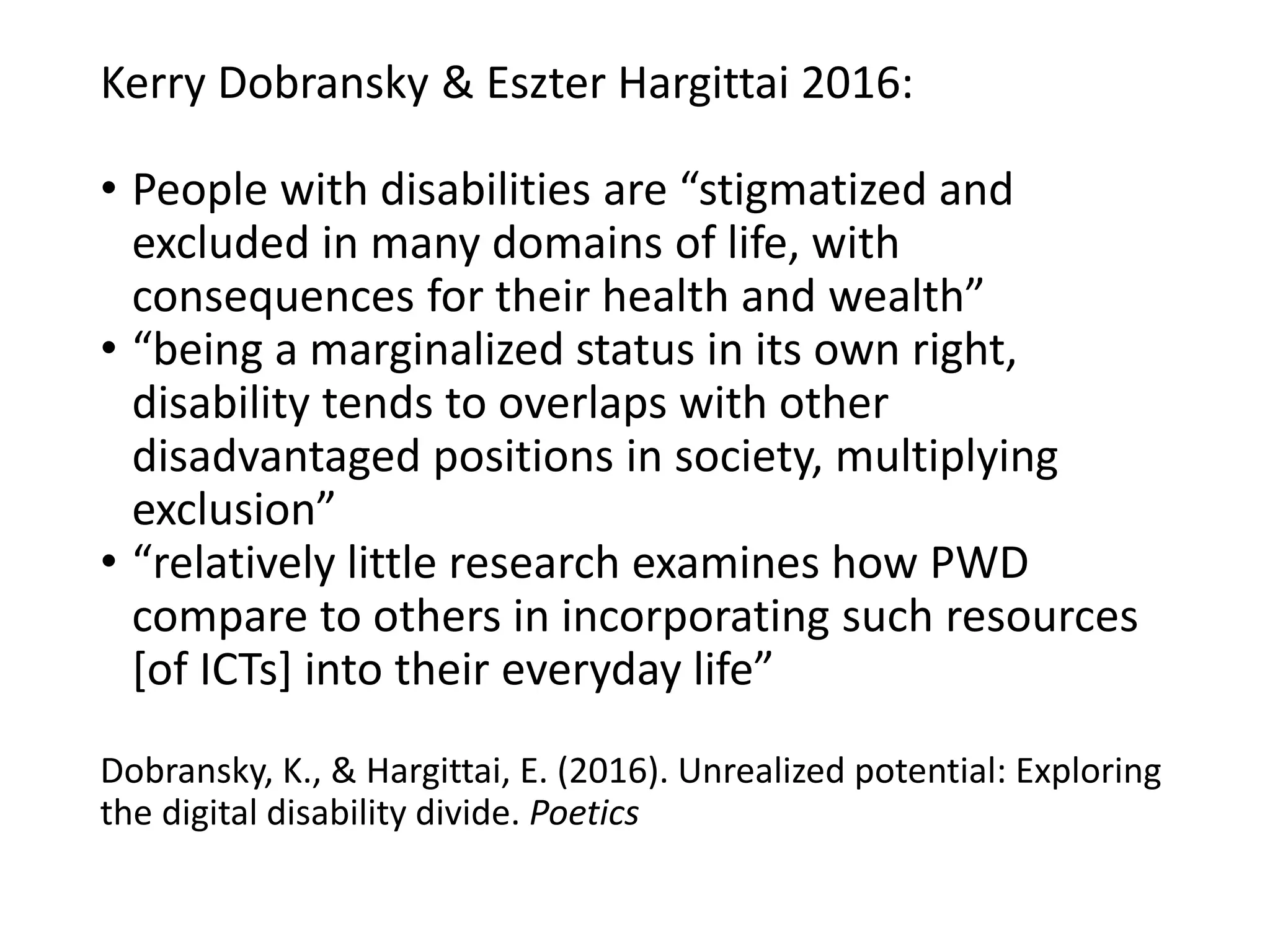 Kerry Dobransky & Eszter Hargittai 2016:
• People with disabilities are “stigmatized and
excluded in many domains of life, with
consequences for their health and wealth”
• “being a marginalized status in its own right,
disability tends to overlaps with other
disadvantaged positions in society, multiplying
exclusion”
• “relatively little research examines how PWD
compare to others in incorporating such resources
[of ICTs] into their everyday life”
Dobransky, K., & Hargittai, E. (2016). Unrealized potential: Exploring
the digital disability divide. Poetics
 