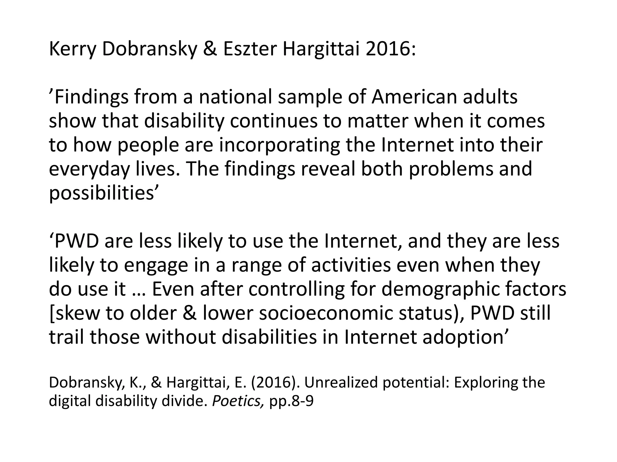 Kerry Dobransky & Eszter Hargittai 2016:
’Findings from a national sample of American adults
show that disability continues to matter when it comes
to how people are incorporating the Internet into their
everyday lives. The findings reveal both problems and
possibilities’
‘PWD are less likely to use the Internet, and they are less
likely to engage in a range of activities even when they
do use it … Even after controlling for demographic factors
[skew to older & lower socioeconomic status), PWD still
trail those without disabilities in Internet adoption’
Dobransky, K., & Hargittai, E. (2016). Unrealized potential: Exploring the
digital disability divide. Poetics, pp.8-9
 