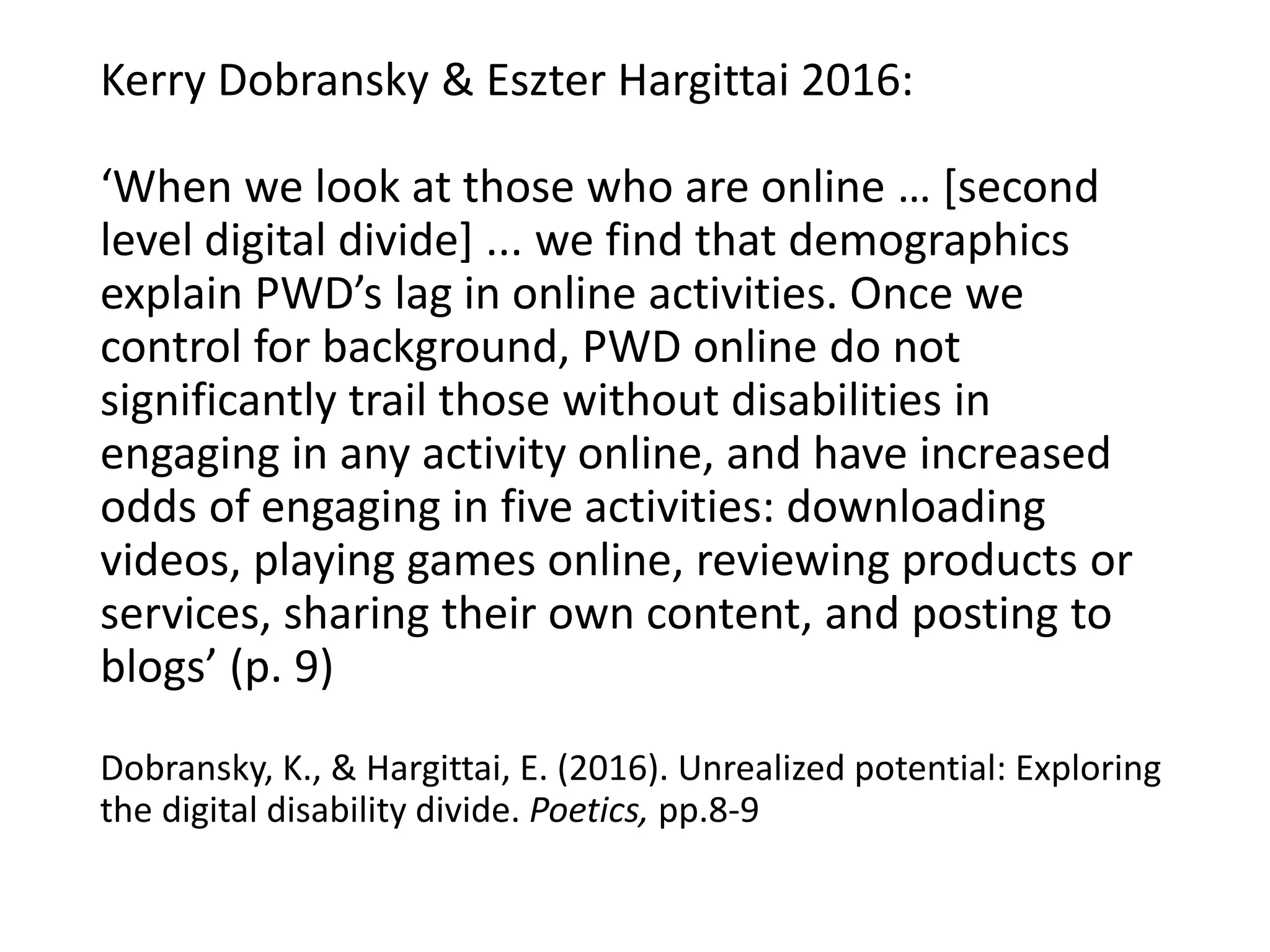 Kerry Dobransky & Eszter Hargittai 2016:
‘When we look at those who are online … [second
level digital divide] ... we find that demographics
explain PWD’s lag in online activities. Once we
control for background, PWD online do not
significantly trail those without disabilities in
engaging in any activity online, and have increased
odds of engaging in five activities: downloading
videos, playing games online, reviewing products or
services, sharing their own content, and posting to
blogs’ (p. 9)
Dobransky, K., & Hargittai, E. (2016). Unrealized potential: Exploring
the digital disability divide. Poetics, pp.8-9
 