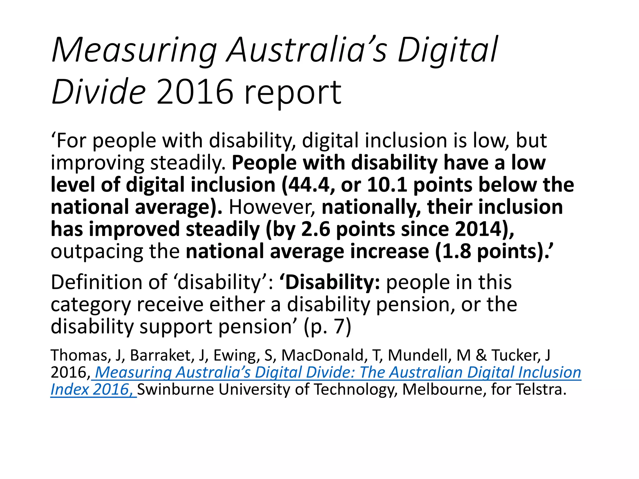 Measuring Australia’s Digital
Divide 2016 report
‘For people with disability, digital inclusion is low, but
improving steadily. People with disability have a low
level of digital inclusion (44.4, or 10.1 points below the
national average). However, nationally, their inclusion
has improved steadily (by 2.6 points since 2014),
outpacing the national average increase (1.8 points).’
Definition of ‘disability’: ‘Disability: people in this
category receive either a disability pension, or the
disability support pension’ (p. 7)
Thomas, J, Barraket, J, Ewing, S, MacDonald, T, Mundell, M & Tucker, J
2016, Measuring Australia’s Digital Divide: The Australian Digital Inclusion
Index 2016, Swinburne University of Technology, Melbourne, for Telstra.
 