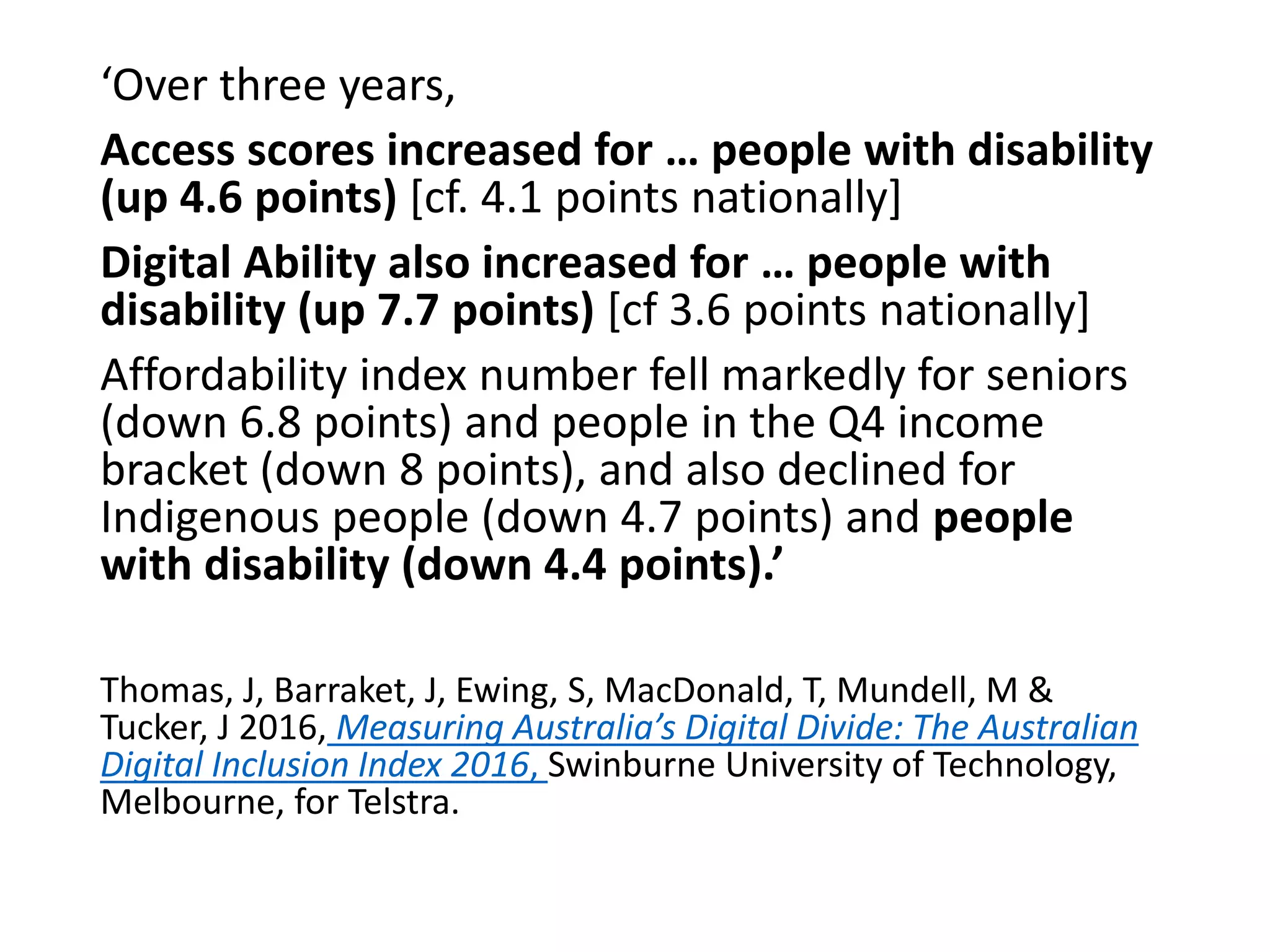 ‘Over three years,
Access scores increased for … people with disability
(up 4.6 points) [cf. 4.1 points nationally]
Digital Ability also increased for … people with
disability (up 7.7 points) [cf 3.6 points nationally]
Affordability index number fell markedly for seniors
(down 6.8 points) and people in the Q4 income
bracket (down 8 points), and also declined for
Indigenous people (down 4.7 points) and people
with disability (down 4.4 points).’
Thomas, J, Barraket, J, Ewing, S, MacDonald, T, Mundell, M &
Tucker, J 2016, Measuring Australia’s Digital Divide: The Australian
Digital Inclusion Index 2016, Swinburne University of Technology,
Melbourne, for Telstra.
 