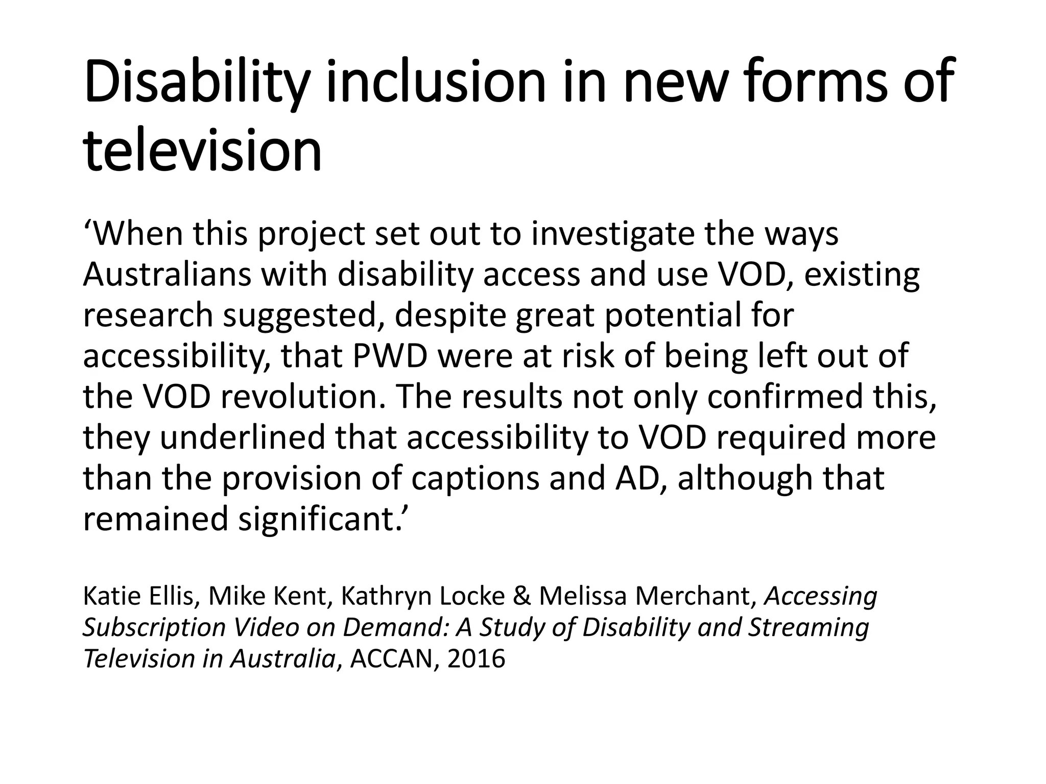 Disability inclusion in new forms of
television
‘When this project set out to investigate the ways
Australians with disability access and use VOD, existing
research suggested, despite great potential for
accessibility, that PWD were at risk of being left out of
the VOD revolution. The results not only confirmed this,
they underlined that accessibility to VOD required more
than the provision of captions and AD, although that
remained significant.’
Katie Ellis, Mike Kent, Kathryn Locke & Melissa Merchant, Accessing
Subscription Video on Demand: A Study of Disability and Streaming
Television in Australia, ACCAN, 2016
 