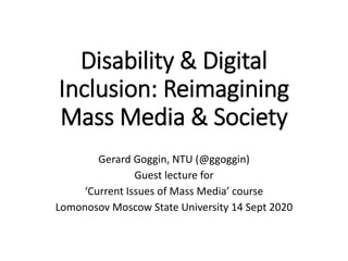 Disability & Digital
Inclusion: Reimagining
Mass Media & Society
Gerard Goggin, NTU (@ggoggin)
Guest lecture for
‘Current Issues of Mass Media’ course
Lomonosov Moscow State University 14 Sept 2020
 