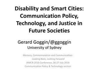 Memory, Commemoration and Communication:
Looking Back, Looking Forward
IAMCR 2016 Conference, 26-27 July 2016
Communication Policy & Technology section
Gerard Goggin/@ggoggin
University of Sydney
Disability and Smart Cities:
Communication Policy,
Technology, and Justice in
Future Societies
 
