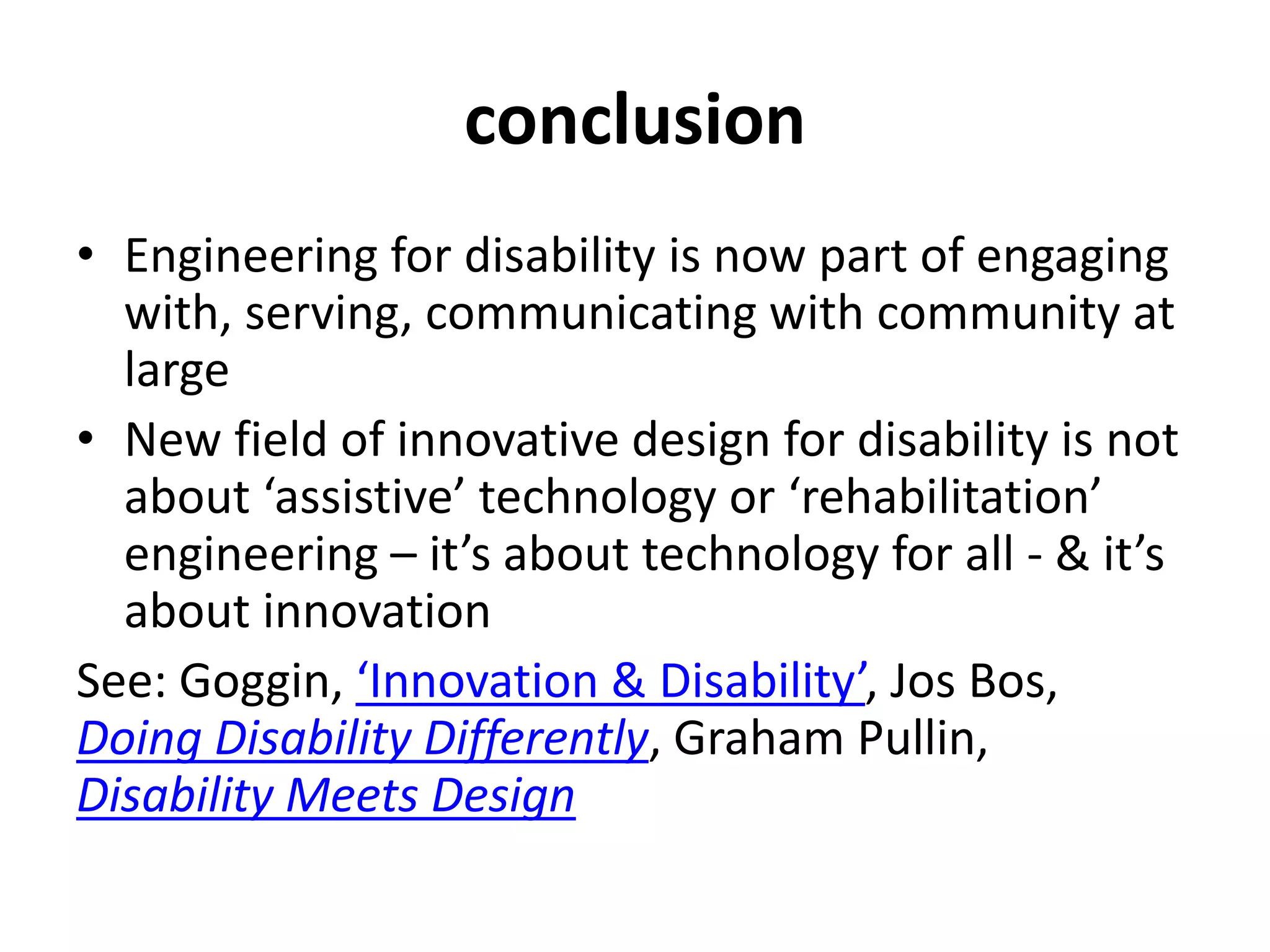 conclusion
• Engineering for disability is now part of engaging
with, serving, communicating with community at
large
• New field of innovative design for disability is not
about ‘assistive’ technology or ‘rehabilitation’
engineering – it’s about technology for all - & it’s
about innovation
See: Goggin, ‘Innovation & Disability’, Jos Bos,
Doing Disability Differently, Graham Pullin,
Disability Meets Design
 
