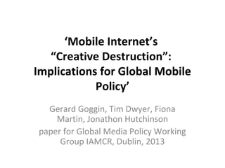 ‘Mobile Internet’s
“Creative Destruction”:
Implications for Global Mobile
Policy’
Gerard Goggin, Tim Dwyer, Fiona
Martin, Jonathon Hutchinson
paper for Global Media Policy Working
Group IAMCR, Dublin, 2013

 