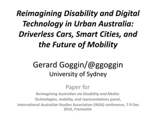 Paper for
Reimagining Australian via Disability and Media:
Technologies, mobility, and representations panel,
International Australian Studies Association (INSA) conference, 7-9 Dec
2016, Fremantle
Gerard Goggin/@ggoggin
University of Sydney
Reimagining Disability and Digital
Technology in Urban Australia:
Driverless Cars, Smart Cities, and
the Future of Mobility
 