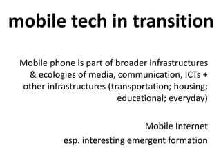 mobile tech in transition
Mobile phone is part of broader infrastructures
& ecologies of media, communication, ICTs +
other infrastructures (transportation; housing;
educational; everyday)
Mobile Internet
esp. interesting emergent formation
 