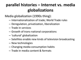 parallel histories – Internet vs. media
globalizations
Media globalization (1990s thing):
– Internationalization of trade; World Trade rules
– Deregulation, privatization, liberalization
– Trade in services
– Growth of trans-national corporations
– ‘cultural’ globalization
– Satellites enable new kinds of television broadcasting
– New technologies
– Changing media consumption habits
– Trade in media content & formats
 