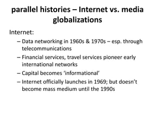 parallel histories – Internet vs. media
globalizations
Internet:
– Data networking in 1960s & 1970s – esp. through
telecommunications
– Financial services, travel services pioneer early
international networks
– Capital becomes ‘informational’
– Internet officially launches in 1969; but doesn’t
become mass medium until the 1990s
 