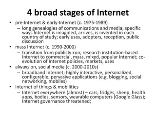 4 broad stages of Internet
• pre-Internet & early-Internet (c. 1975-1989)
– long genealogies of communications and media; specific
ways Internet is imagined, arrives, is invented in each
country of study; early uses, adopters, reception, public
discussion
• mass Internet (c. 1990-2000)
– transition from publicly-run, research institution-based
Internet to commercial, mass, mixed, popular Internet; co-
evolution of Internet policies, markets, uses
• always on, social media (c. 2000-2010s)
– broadband Internet; highly interactive, personalized,
configurable, pervasive applications (e.g. blogging, social
networking, mobiles)
• Internet of things & mobilities
– Internet everywhere (almost) – cars, fridges, sheep, health
apps, bodies, sensors, wearable computers (Google Glass);
Internet governance threatened;
 