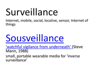 Surveillance
Internet, mobile, social, locative, sensor, Internet of
things
Sousveillance
‘watchful vigilance from underneath’ (Steve
Mann, 1988)
small, portable wearable media for ‘inverse
surveillance’
 