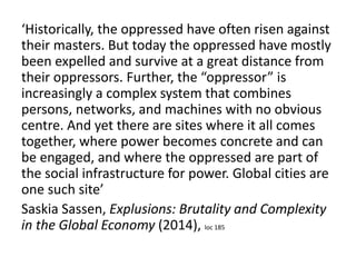 ‘Historically, the oppressed have often risen against
their masters. But today the oppressed have mostly
been expelled and survive at a great distance from
their oppressors. Further, the “oppressor” is
increasingly a complex system that combines
persons, networks, and machines with no obvious
centre. And yet there are sites where it all comes
together, where power becomes concrete and can
be engaged, and where the oppressed are part of
the social infrastructure for power. Global cities are
one such site’
Saskia Sassen, Explusions: Brutality and Complexity
in the Global Economy (2014), loc 185
 