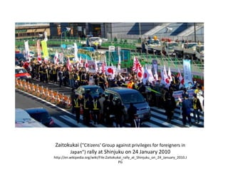 Zaitokukai ("Citizens' Group against privileges for foreigners in
Japan”) rally at Shinjuku on 24 January 2010
http://en.wikipedia.org/wiki/File:Zaitokukai_rally_at_Shinjuku_on_24_January_2010.J
PG
 