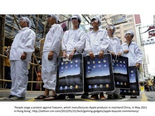 ‘People stage a protest against Foxconn, which manufactures Apple products in mainland China, in May 2011
in Hong Kong’, http://edition.cnn.com/2012/01/31/tech/gaming-gadgets/apple-boycott-commentary/
 