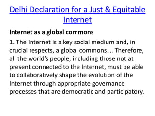 Delhi Declaration for a Just & Equitable
Internet
Internet as a global commons
1. The Internet is a key social medium and, in
crucial respects, a global commons … Therefore,
all the world’s people, including those not at
present connected to the Internet, must be able
to collaboratively shape the evolution of the
Internet through appropriate governance
processes that are democratic and participatory.
 