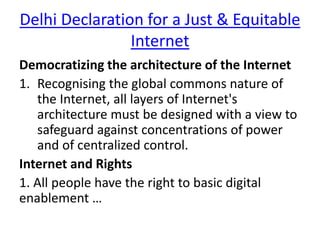 Delhi Declaration for a Just & Equitable
Internet
Democratizing the architecture of the Internet
1. Recognising the global commons nature of
the Internet, all layers of Internet's
architecture must be designed with a view to
safeguard against concentrations of power
and of centralized control.
Internet and Rights
1. All people have the right to basic digital
enablement …
 