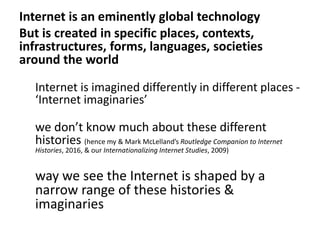 Internet is an eminently global technology
But is created in specific places, contexts,
infrastructures, forms, languages, societies
around the world
Internet is imagined differently in different places -
‘Internet imaginaries’
we don’t know much about these different
histories (hence my & Mark McLelland’s Routledge Companion to Internet
Histories, 2016, & our Internationalizing Internet Studies, 2009)
way we see the Internet is shaped by a
narrow range of these histories &
imaginaries
 