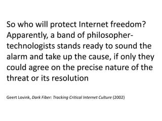 So who will protect Internet freedom?
Apparently, a band of philosopher-
technologists stands ready to sound the
alarm and take up the cause, if only they
could agree on the precise nature of the
threat or its resolution
Geert Lovink, Dark Fiber: Tracking Critical Internet Culture (2002)
 