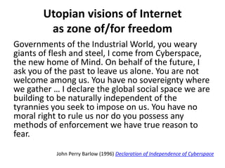 Utopian visions of Internet
as zone of/for freedom
Governments of the Industrial World, you weary
giants of flesh and steel, I come from Cyberspace,
the new home of Mind. On behalf of the future, I
ask you of the past to leave us alone. You are not
welcome among us. You have no sovereignty where
we gather … I declare the global social space we are
building to be naturally independent of the
tyrannies you seek to impose on us. You have no
moral right to rule us nor do you possess any
methods of enforcement we have true reason to
fear.
John Perry Barlow (1996) Declaration of Independence of Cyberspace
 