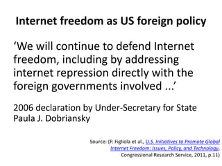 Internet freedom as US foreign policy
‘We will continue to defend Internet
freedom, including by addressing
internet repression directly with the
foreign governments involved ...’
2006 declaration by Under-Secretary for State
Paula J. Dobriansky
Source: (P. Figliola et al., U.S. Initiatives to Promote Global
Internet Freedom: Issues, Policy, and Technology,
Congressional Research Service, 2011, p.11)
 
