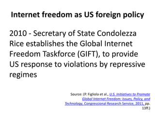 Internet freedom as US foreign policy
2010 - Secretary of State Condolezza
Rice establishes the Global Internet
Freedom Taskforce (GIFT), to provide
US response to violations by repressive
regimes
Source: (P. Figliola et al., U.S. Initiatives to Promote
Global Internet Freedom: Issues, Policy, and
Technology, Congressional Research Service, 2011, pp.
13ff.)
 