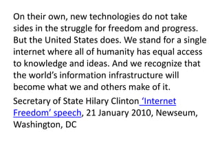 On their own, new technologies do not take
sides in the struggle for freedom and progress.
But the United States does. We stand for a single
internet where all of humanity has equal access
to knowledge and ideas. And we recognize that
the world’s information infrastructure will
become what we and others make of it.
Secretary of State Hilary Clinton ‘Internet
Freedom’ speech, 21 January 2010, Newseum,
Washington, DC
 