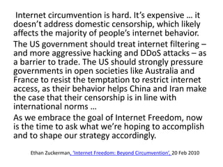 Internet circumvention is hard. It’s expensive … it
doesn’t address domestic censorship, which likely
affects the majority of people’s internet behavior.
The US government should treat internet filtering –
and more aggressive hacking and DDoS attacks – as
a barrier to trade. The US should strongly pressure
governments in open societies like Australia and
France to resist the temptation to restrict internet
access, as their behavior helps China and Iran make
the case that their censorship is in line with
international norms …
As we embrace the goal of Internet Freedom, now
is the time to ask what we’re hoping to accomplish
and to shape our strategy accordingly.
Ethan Zuckerman, ‘Internet Freedom: Beyond Circumvention’, 20 Feb 2010
 
