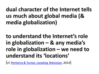 dual character of the Internet tells
us much about global media (&
media globalization)
to understand the Internet’s role
in globalization – & any media’s
role in globalization – we need to
understand its ‘locations’
(cf. Pertierra & Turner, Locating Television, 2014)
 