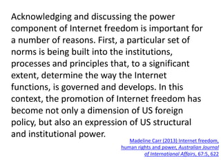 Acknowledging and discussing the power
component of Internet freedom is important for
a number of reasons. First, a particular set of
norms is being built into the institutions,
processes and principles that, to a significant
extent, determine the way the Internet
functions, is governed and develops. In this
context, the promotion of Internet freedom has
become not only a dimension of US foreign
policy, but also an expression of US structural
and institutional power.
Madeline Carr (2013) Internet freedom,
human rights and power, Australian Journal
of International Affairs, 67:5, 622
 