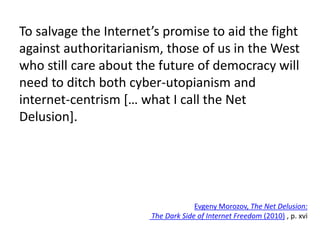 To salvage the Internet’s promise to aid the fight
against authoritarianism, those of us in the West
who still care about the future of democracy will
need to ditch both cyber-utopianism and
internet-centrism [… what I call the Net
Delusion].
Evgeny Morozov, The Net Delusion:
The Dark Side of Internet Freedom (2010) , p. xvi
 