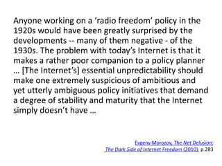 Anyone working on a ‘radio freedom’ policy in the
1920s would have been greatly surprised by the
developments -- many of them negative - of the
1930s. The problem with today’s Internet is that it
makes a rather poor companion to a policy planner
… [The Internet’s] essential unpredictability should
make one extremely suspicious of ambitious and
yet utterly ambiguous policy initiatives that demand
a degree of stability and maturity that the Internet
simply doesn’t have …
Evgeny Morozov, The Net Delusion:
The Dark Side of Internet Freedom (2010), p.283
 
