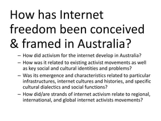 How has Internet
freedom been conceived
& framed in Australia?
– How did activism for the internet develop in Australia?
– How was it related to existing activist movements as well
as key social and cultural identities and problems?
– Was its emergence and characteristics related to particular
infrastructures, internet cultures and histories, and specific
cultural dialectics and social functions?
– How did/are strands of internet activism relate to regional,
international, and global internet activists movements?
 