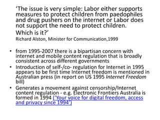 ‘The issue is very simple: Labor either supports
measures to protect children from paedophiles
and drug pushers on the internet or Labor does
not support the need to protect children.
Which is it?’
Richard Alston, Minister for Communication,1999
• from 1995-2007 there is a bipartisan concern with
internet and mobile content regulation that is broadly
consistent across different governments
• Introduction of self-/co- regulation for Internet in 1995
appears to be first time Internet freedom is mentioned in
Australian press (in report on US 1995 Internet Freedom
bill)
• Generates a movement against censorship/Internet
content regulation - e.g. Electronic Frontiers Australia is
formed in 1994 (‘Your voice for digital freedom, access
and privacy since 1994’)
 