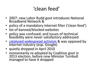 ‘clean feed’
• 2007: new Labor Rudd govt introduces National
Broadband Network &
• policy of a mandatory Internet filter (‘clean feed’)
• list of banned/blocked websites
• policy was confused; and issues of technical
feasibility were never satisfactory addressed
• catalyzed widespread activism & was opposed by
Internet industry (esp. Google)
• quietly dropped in April 2010
• momentarily re-adopted by Coalition govt in
2013 election, before now Minister Turnbull
managed to have it dropped
 