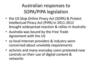 Australian responses to
SOPA/PIPA legislation
• the US Stop Online Piracy Act (SOPA) & Protect
Intellectual Piracy Act (PIPA) in 2011-2012
brought widespread reaction & rallies in Australia
• Australia was bound by the Free Trade
Agreement with the US
• so local Internet providers & industry were
concerned about unwieldy requirements
• activists and many everyday users protested new
controls on their use of digital content &
networks
 