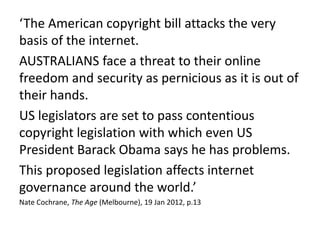 ‘The American copyright bill attacks the very
basis of the internet.
AUSTRALIANS face a threat to their online
freedom and security as pernicious as it is out of
their hands.
US legislators are set to pass contentious
copyright legislation with which even US
President Barack Obama says he has problems.
This proposed legislation affects internet
governance around the world.’
Nate Cochrane, The Age (Melbourne), 19 Jan 2012, p.13
 