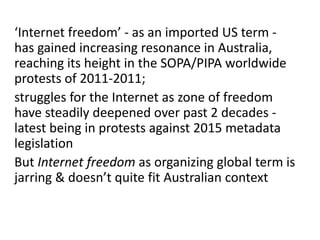 ‘Internet freedom’ - as an imported US term -
has gained increasing resonance in Australia,
reaching its height in the SOPA/PIPA worldwide
protests of 2011-2011;
struggles for the Internet as zone of freedom
have steadily deepened over past 2 decades -
latest being in protests against 2015 metadata
legislation
But Internet freedom as organizing global term is
jarring & doesn’t quite fit Australian context
 